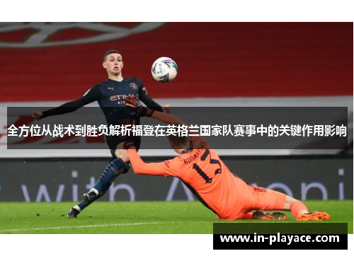全方位从战术到胜负解析福登在英格兰国家队赛事中的关键作用影响