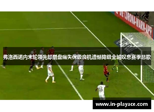 弗洛西诺内末轮领先却崩盘痛失保级良机遗憾降级全城叹息赛季悲歌 弗洛西诺内末轮领先却崩盘痛失保级良机遗憾降级全城叹息赛季悲歌