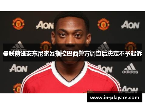 曼联前锋安东尼家暴指控巴西警方调查后决定不予起诉 曼联前锋安东尼家暴指控巴西警方调查后决定不予起诉