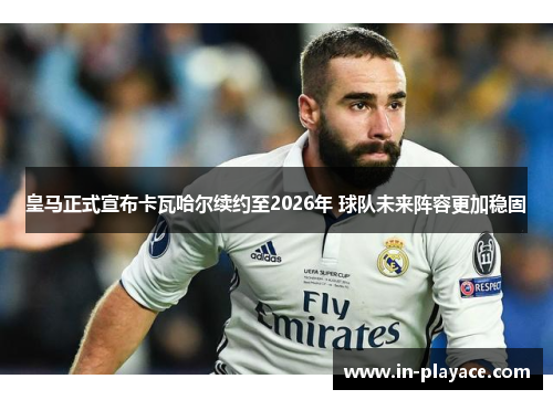 皇马正式宣布卡瓦哈尔续约至2026年 球队未来阵容更加稳固