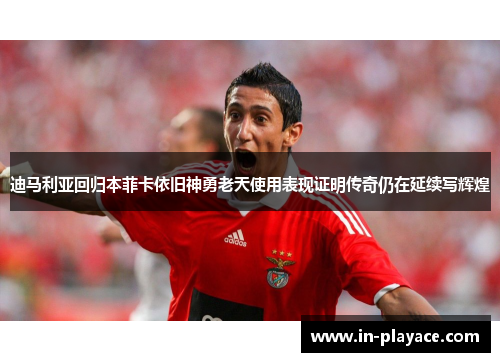 迪马利亚回归本菲卡依旧神勇老天使用表现证明传奇仍在延续写辉煌