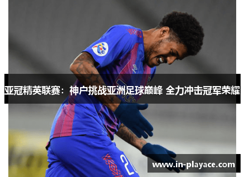 亚冠精英联赛：神户挑战亚洲足球巅峰 全力冲击冠军荣耀