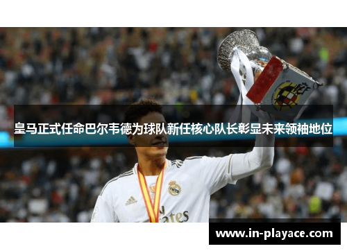 皇马正式任命巴尔韦德为球队新任核心队长彰显未来领袖地位