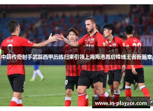 中超传奇射手武磊西甲历练归来引领上海海港再启锋线王者新篇章 中超传奇射手武磊西甲历练归来引领上海海港再启锋线王者新篇章