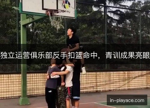 独立运营俱乐部反手扣篮命中，青训成果亮眼
